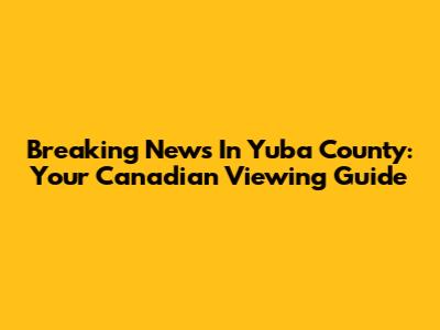 Breaking News In Yuba County: Your Canadian Viewing Guide