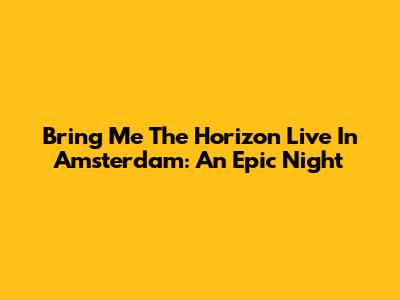 Bring Me The Horizon Live In Amsterdam: An Epic Night