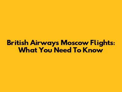 British Airways Moscow Flights: What You Need To Know