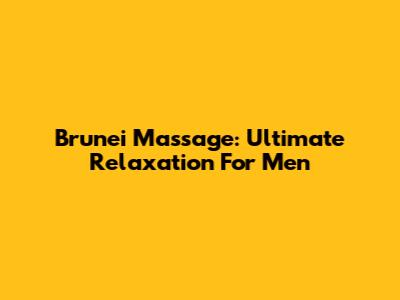 Brunei Massage: Ultimate Relaxation For Men