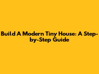 Build A Modern Tiny House: A Step-by-Step Guide