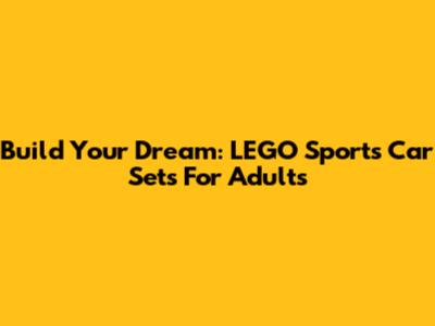 Build Your Dream: LEGO Sports Car Sets For Adults