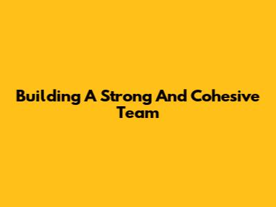 Building A Strong And Cohesive Team