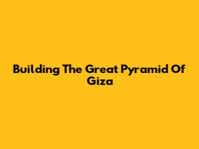 Building The Great Pyramid Of Giza