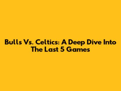 Bulls Vs. Celtics: A Deep Dive Into The Last 5 Games