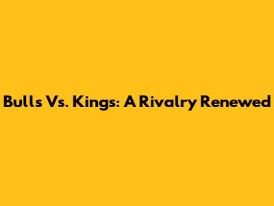 Bulls Vs. Kings: A Rivalry Renewed