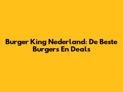 Burger King Nederland: De Beste Burgers En Deals