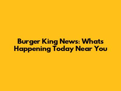 Burger King News: What's Happening Today Near You