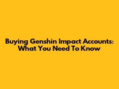 Buying Genshin Impact Accounts: What You Need To Know