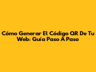 Cómo Generar El Código QR De Tu Web: Guía Paso A Paso
