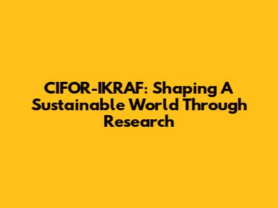 CIFOR-IKRAF: Shaping A Sustainable World Through Research