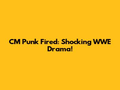 CM Punk Fired: Shocking WWE Drama!