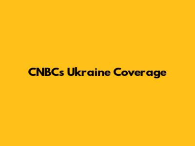 CNBC's Ukraine Coverage