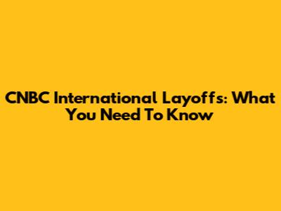 CNBC International Layoffs: What You Need To Know