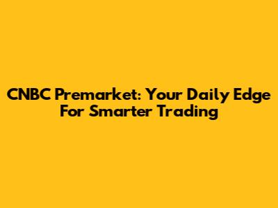 CNBC Premarket: Your Daily Edge For Smarter Trading