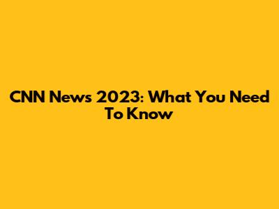 CNN News 2023: What You Need To Know
