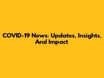 COVID-19 News: Updates, Insights, And Impact