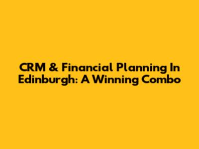 CRM & Financial Planning In Edinburgh: A Winning Combo