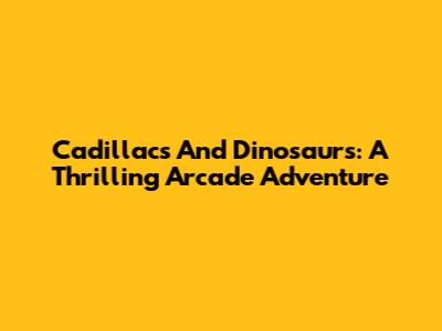Cadillacs And Dinosaurs: A Thrilling Arcade Adventure