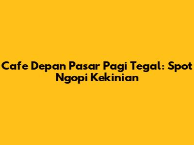 Cafe Depan Pasar Pagi Tegal: Spot Ngopi Kekinian