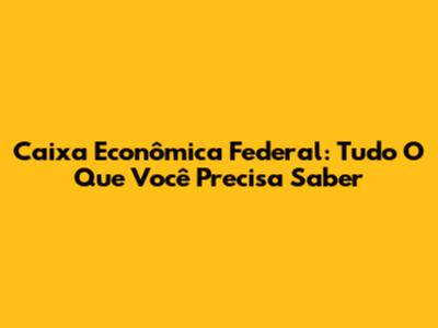 Caixa Econômica Federal: Tudo O Que Você Precisa Saber