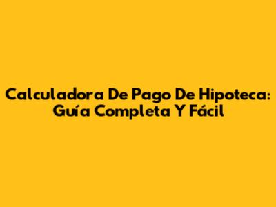 Calculadora De Pago De Hipoteca: Guía Completa Y Fácil