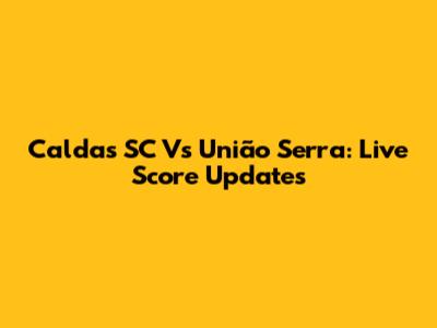Caldas SC Vs União Serra: Live Score Updates
