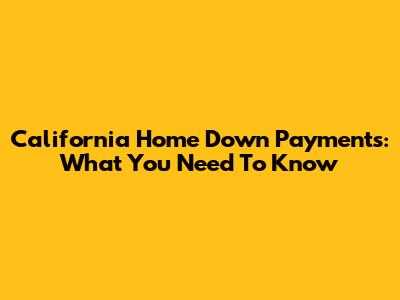 California Home Down Payments: What You Need To Know