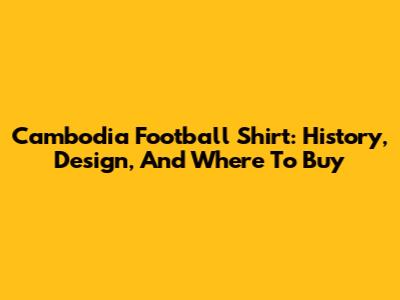 Cambodia Football Shirt: History, Design, And Where To Buy