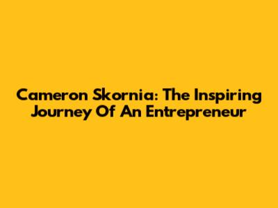 Cameron Skornia: The Inspiring Journey Of An Entrepreneur