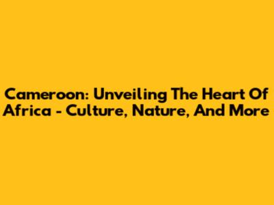 Cameroon: Unveiling The Heart Of Africa - Culture, Nature, And More