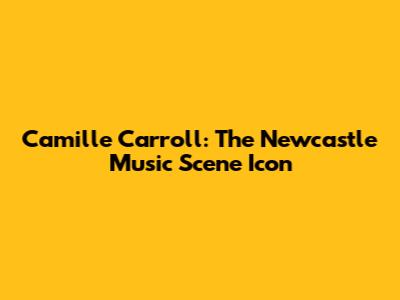 Camille Carroll: The Newcastle Music Scene Icon
