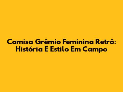 Camisa Grêmio Feminina Retrô: História E Estilo Em Campo