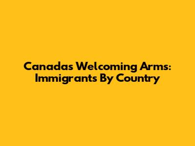 Canada's Welcoming Arms: Immigrants By Country