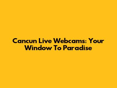 Cancun Live Webcams: Your Window To Paradise