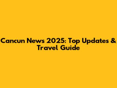 Cancun News 2025: Top Updates & Travel Guide
