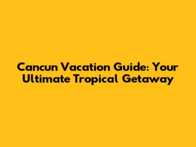 Cancun Vacation Guide: Your Ultimate Tropical Getaway