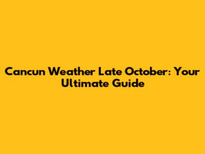 Cancun Weather Late October: Your Ultimate Guide