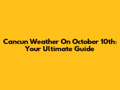 Cancun Weather On October 10th: Your Ultimate Guide