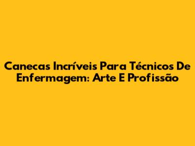 Canecas Incríveis Para Técnicos De Enfermagem: Arte E Profissão