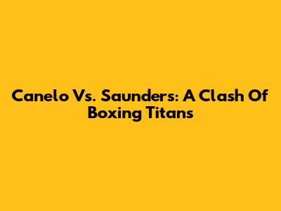 Canelo Vs. Saunders: A Clash Of Boxing Titans