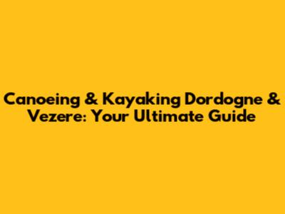 Canoeing & Kayaking Dordogne & Vezere: Your Ultimate Guide