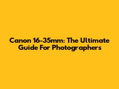 Canon 16-35mm: The Ultimate Guide For Photographers
