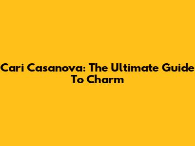 Cari Casanova: The Ultimate Guide To Charm