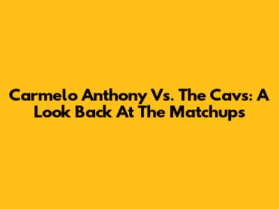 Carmelo Anthony Vs. The Cavs: A Look Back At The Matchups