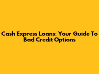 Cash Express Loans: Your Guide To Bad Credit Options