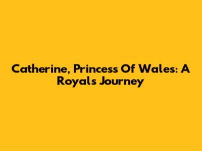 Catherine, Princess Of Wales: A Royal's Journey