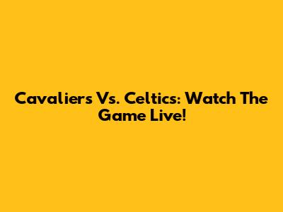 Cavaliers Vs. Celtics: Watch The Game Live!