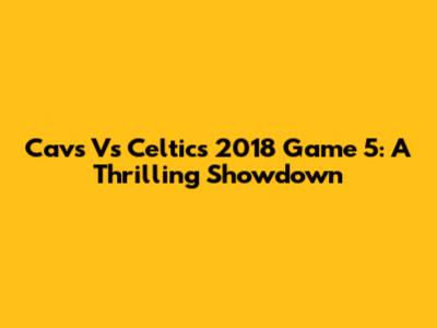 Cavs Vs Celtics 2018 Game 5: A Thrilling Showdown