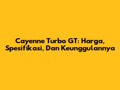 Cayenne Turbo GT: Harga, Spesifikasi, Dan Keunggulannya